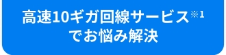 高速10ギガ回線サービス※1でお悩み解決