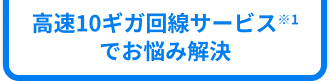 高速10ギガ回線サービス※1でお悩み解決