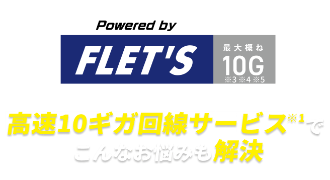 Powered by FLET'S 最大概ね10G ※3 ※4 ※5　高速10ギガ回線サービス ※1 でこんなお悩みも解決