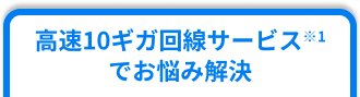 高速10ギガ回線サービス※1でお悩み解決