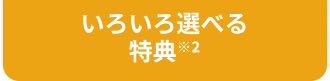 いろいろ選べる特典※2