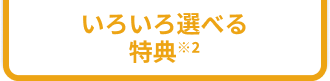 いろいろ選べる特典※2