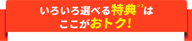 いろいろ選べる特典※2はここがおトク!
