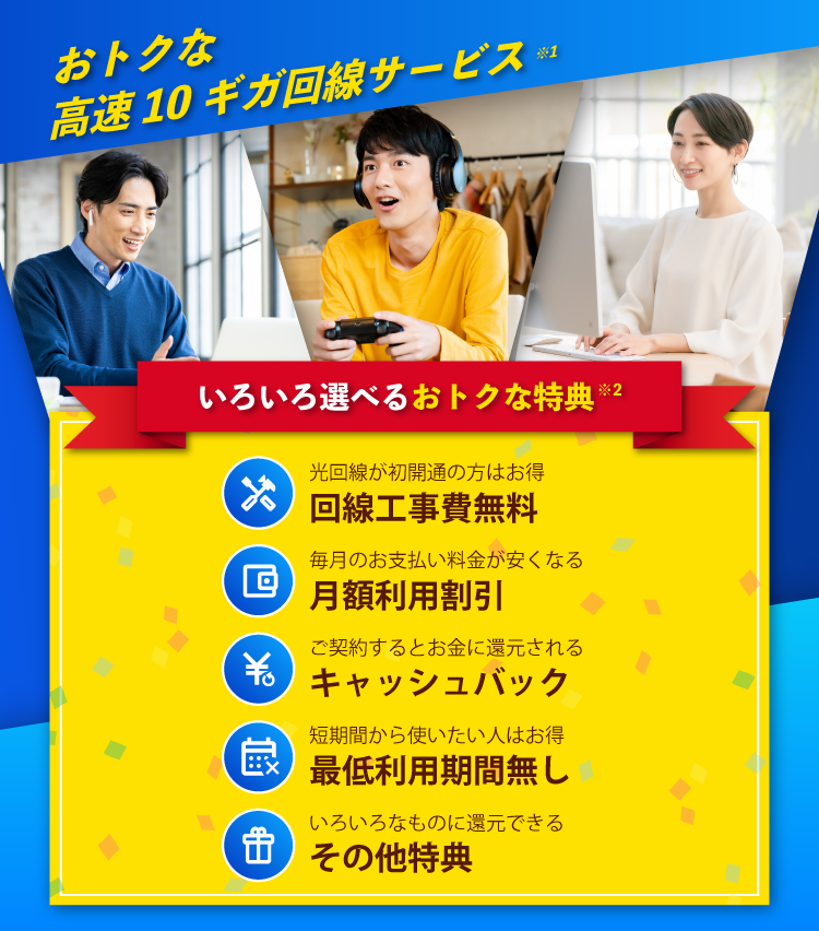 おトクな高速10ギガ回線サービス※1 みんなでいこう、光10ギガ時代。　いろいろ選べるおトクな特典※2　光回線が初開通の方はお得 回線工事費無料　毎月のお支払い料金が安くなる 月額利用割引　ご契約するとお金に還元される キャッシュバック　短期間から使いたい人はお得 最低利用期間無し　いろいろなものに還元できる その他特典(ポイント贈呈)