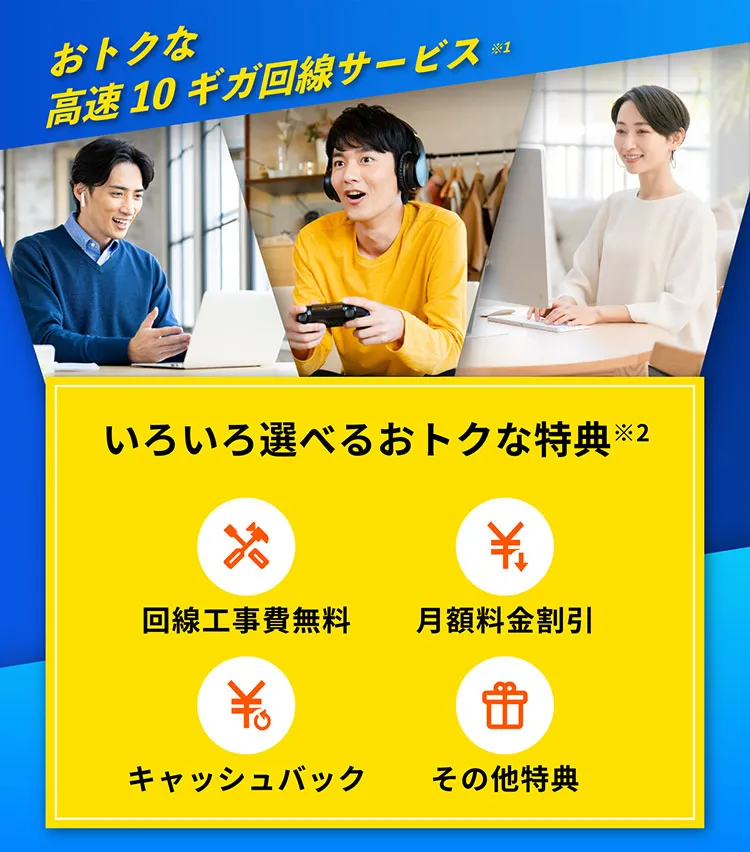 おトクな高速10ギガ回線サービス※1 みんなでいこう、光10ギガ時代。　いろいろ選べるおトクな特典※2　光回線が初開通の方はお得 回線工事費無料　毎月のお支払い料金が安くなる 月額利用割引　ご契約するとお金に還元される キャッシュバック　短期間から使いたい人はお得 最低利用期間無し　いろいろなものに還元できる その他特典(ポイント贈呈)