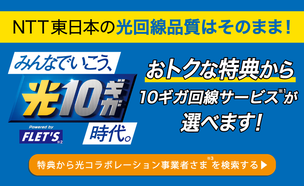 NTT東日本の光回線品質はそのまま！おトクな特典から10ギガ回線サービス(※1)が選べます！／みんなでいこう、光10ギガ時代。「Powered by FLET'S」(※2)［特典から光コラボレーション事業者さま（※3）を検索する］