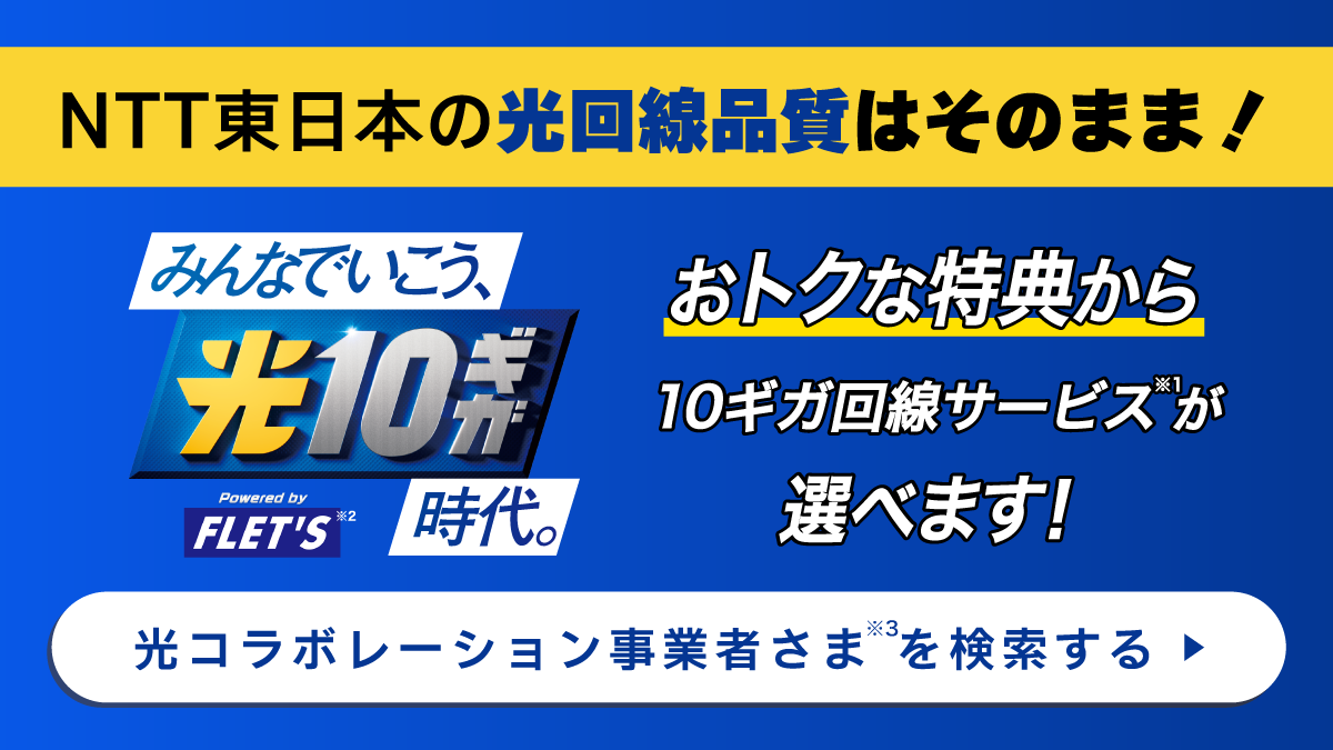 NTT東日本の光回線品質はそのまま！おトクな特典から10ギガ回線サービス(※1)が選べます！／みんなでいこう、光10ギガ時代。「Powered by FLET'S」(※2)［特典から光コラボレーション事業者さま（※3）を検索する］