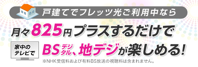 戸建てでフレッツ光ご利用中なら月々825円プラスするだけで家中のテレビでBSデジタル、地デジが楽しめる! ※NHK受信料および有料BS放送の視聴料は含まれません。