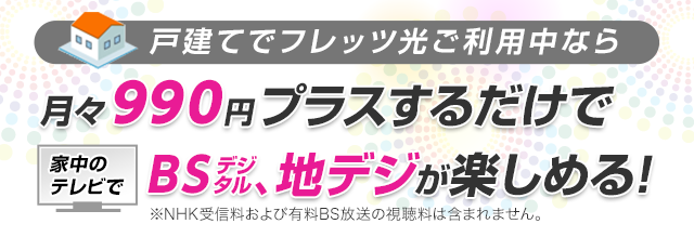 戸建てでフレッツ光ご利用中なら月々990円プラスするだけで家中のテレビでBSデジタル、地デジが楽しめる！ ※NHK受信料および有料BS放送の視聴料は含まれません。