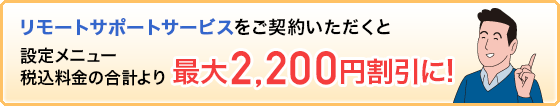 リモートサポートサービスをご契約いただくと設定メニュー税込料金の合計より最大2,200円割引に!