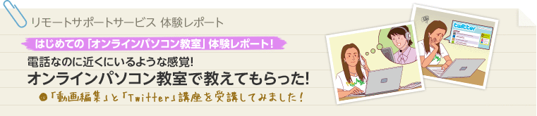 リモートサポートサービス体験レポート はじめての「サポート」体験レポート！ 電話なのに近くにいるような感覚！オンラインパソコン教室で教えてもらった！ 「動画編集」と「Twitter」講座を受講してみました！