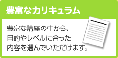 豊富なカリキュラム 豊富な講座の中から、目的やレベルに合った内容を選んでいただけます。