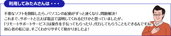 利用してみたAさんは・・・
不要なソフトを削除したら、パソコンの起動がずっと速くなり、問題解決！
これまで、サポートと言えば電話で説明してくれるだけかと思っていましたが、「リモートサポートサービス」は操作を手伝ってもらったり、代行してもらうこともできるんですね。
初心者の私には、すごくわかりやすくて助かりましたよ！