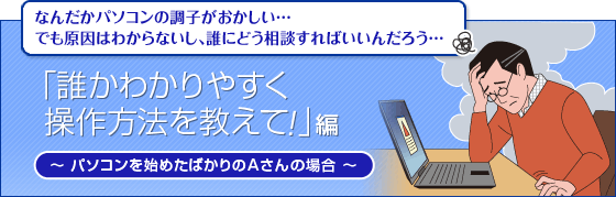 なんだかパソコンの調子がおかしい…
でも原因はわからないし、誰にどう相談すればいいんだろう…
「誰かわかりやすく操作方法を教えて!」編
パソコンを始めたばかりのAさんの場合