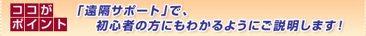 ココがポイント
「遠隔サポート」で、
初心者の方にもわかるようにご説明します!