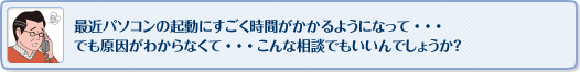 最近パソコンの起動にすごく時間がかかるようになって・・・
でも原因がわからなくて・・・こんな相談でもいいんでしょうか？