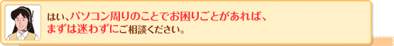 はい、パソコン周りのことでお困りごとがあれば、まずは迷わずにご相談ください。