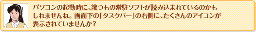 パソコンの起動時に、幾つもの常駐ソフトが読み込まれているのかもしれませんね。画面下の「タスクバー」の右側に、たくさんのアイコンが表示されていませんか？