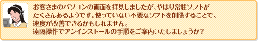 お客さまのパソコンの画面を拝見しましたが、やはり常駐ソフトがたくさんあるようです。使っていない不要なソフトを削除することで、速度が改善できるかもしれません。
遠隔操作でアンインストールの手順をご案内いたしましょうか？