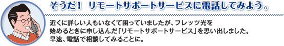 そうだ!リモートサポートサービスに電話してみよう。
近くに詳しい人もいなくて困っていましたが、フレッツ光を始めるときに申し込んだ「リモートサポートサービス」を思い出しました。
早速、電話で相談してみることに。
