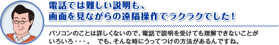 電話では難しい説明も、
画面を見ながらの遠隔操作でラクラクでした!
パソコンのことは詳しくないので、電話で説明を受けても理解できないことがいろいろ・・・。 でも、そんな時にうってつけの方法があるんですね。