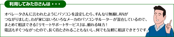 利用してみたBさんは・・・
オペレータさんに言われたようにパソコンを設定したら、すんなり無線LANがつながりました。わが家にはいろいろなメーカのパソコンやルーターが混在しているので、まとめて相談できる「リモートサポートサービス」は、頼れる味方！
電話もすぐつながったので、長く待たされることもないし、何でも気軽に相談できそうです。