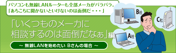 パソコンも無線LANルーターも全部メーカがバラバラ。
「あちこちに聞かないといけないのは面倒だ・・・」
「いくつものメーカに相談するのは面倒だなぁ」編
無線LANを始めたい Bさんの場合