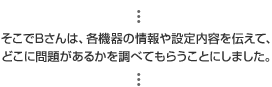 そこでBさんは、各機器の情報や設定内容を伝えて、どこに問題があるかを調べてもらうことにしました。