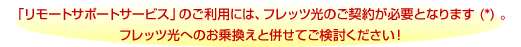 「リモートサポートサービス」のご利用には、フレッツ光のご契約が必要となります(*)。フレッツ光へのお乗換えと併せてご検討ください！