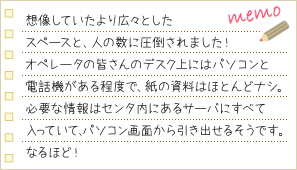 想像していたより広々としたスペースと、人の数に圧倒されました！ オペレータの皆さんのデスク上にはパソコンと電話機がある程度で、紙の資料はほとんどナシ。必要な情報はセンタ内にあるサーバにすべて入っていて、パソコン画面から引き出せるそうです。なるほど！