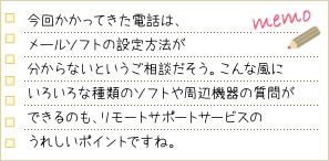 今回かかってきた電話は、メールソフトの設定方法が分からないというご相談だそう。こんな風にいろいろな種類のソフトや周辺機器の質問ができるのも、リモートサポートサービスのうれしいポイントですね。
