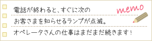電話が終わると、すぐに次のお客さまを知らせるランプが点滅。オペレータさんの仕事はまだまだ続きます！