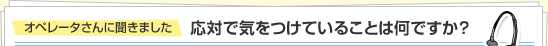 オペレータさんに聞きました 応対で気をつけていることは何ですか？