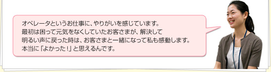オペレータというお仕事に、やりがいを感じています。最初は困って元気をなくしていたお客さまが、解決して明るい声に戻った時は、お客さまと一緒になって私も感動します。本当に「よかった！」と思えるんです。