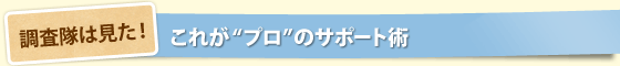 調査隊は見た！これが“プロ”のサポート術