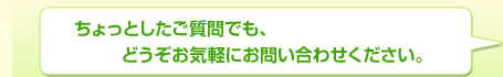 ちょっとしたご質問でも、どうぞお気軽にお問い合わせください。
