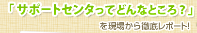 「サポートセンタってどんなところ？」を現場から徹底レポート！