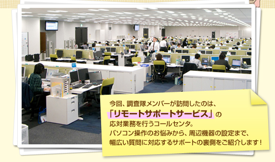 今回、調査隊メンバーが訪問したのは、「リモートサポートサービス」の応対業務を行うコールセンタ。パソコン操作のお悩みから、周辺機器の設定まで、幅広い質問に対応するサポートの裏側をご紹介します！