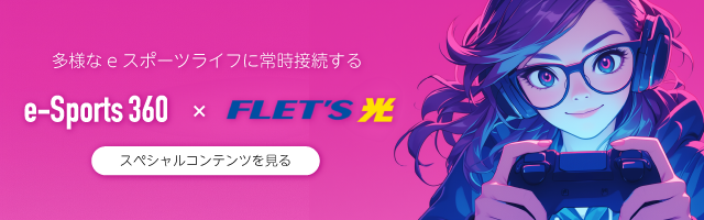 多様なeスポーツライフに常時接続する e-Sports360 × FLET’S光 スペシャルコンテンツを見る