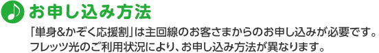 お申し込み方法 「単身&かぞく応援割」は主回線のお客さまからのお申し込みが必要です。フレッツ光のご利用状況により、お申し込み方法が異なります。
