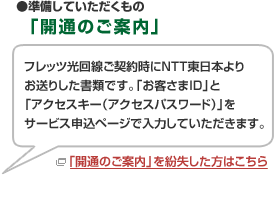 ●準備していただくもの「開通のご案内」 フレッツ光回線ご契約時にNTT東日本よりお送りした書類です。「お客さまID」と「アクセスキー（アクセスパスワード）」をサービス申込ページで入力していただきます。