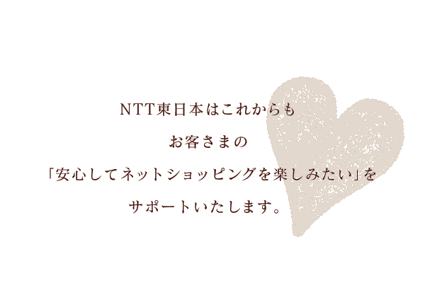 NTT東日本はこれからもお客様の「安心してネットショピングを楽しみたい」をサポートいたします。