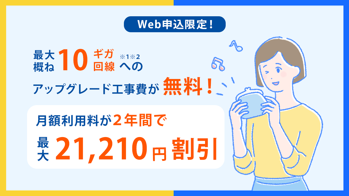 Web申し込み限定 最大概ね10ギガ※1※2回線へのアップグレード工事費が無料! 月額利用料が2年間で最大21,120円割引!
