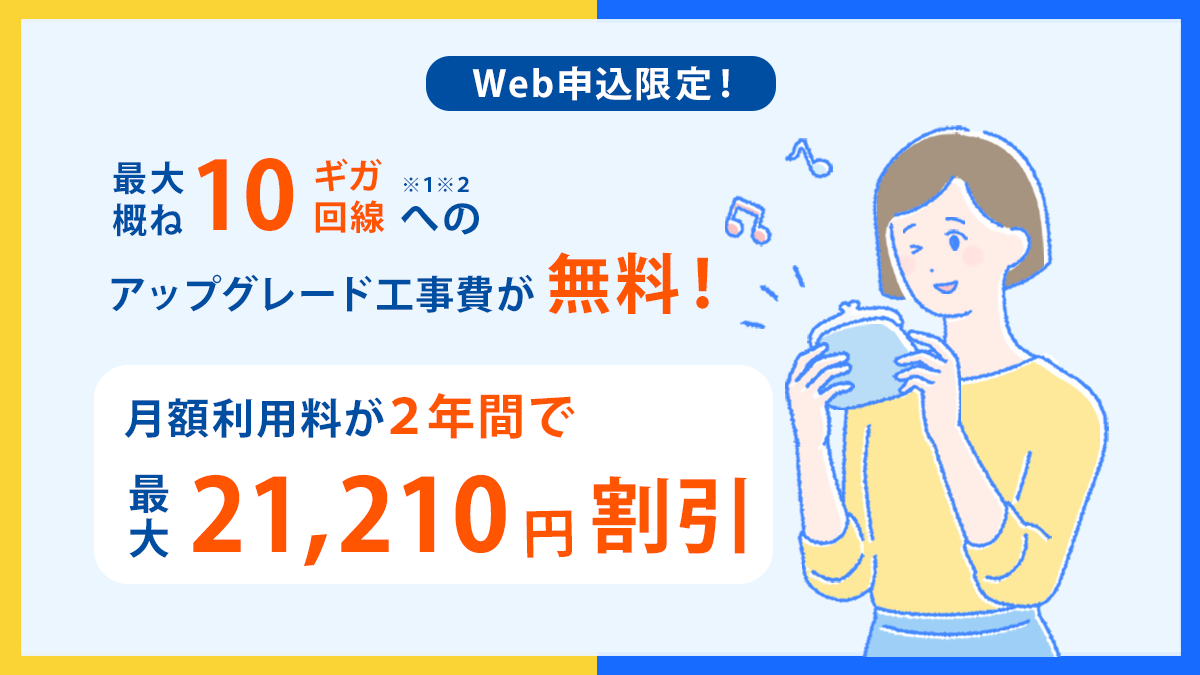 Web申し込み限定 最大概ね10ギガ※1※2回線へのアップグレード工事費が無料! 月額利用料が2年間で最大21,120円割引!