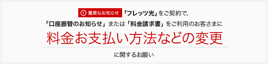 [重要なお知らせ]「フレッツ光」をご契約で、「口座振替のお知らせ」または「料金請求書」をご利用のお客さまに料金お支払い方法などの変更に関するお願い