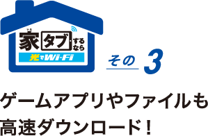 家タブするなら光でWi-Fi その3 ゲームアプリやファイルも高速ダウンロード!「ダウンロードがスピーディだと気持ちいい!」