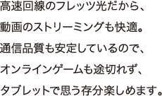 高速回線のフレッツ光だから、動画のストリーミングも快適。通信品質も安定しているので、オンラインゲームも途切れず、タブレットで思う存分楽しめます。