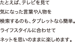 たとえば、テレビを見て気になった言葉や人物を検索するのも、タブレットなら簡単。ライフスタイルに合わせてネットを思いのままに楽しめます。