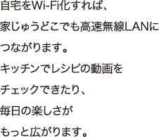 自宅をWi-Fi化すれば、家じゅうどこでも高速無線LANにつながります。キッチンでレシピの動画をチェックできたり、毎日の楽しさがもっと広がります。